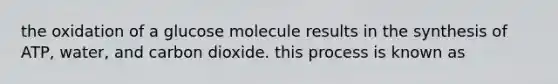 the oxidation of a glucose molecule results in the synthesis of ATP, water, and carbon dioxide. this process is known as