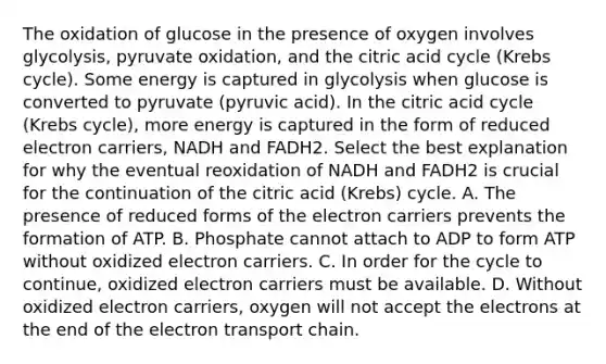 The oxidation of glucose in the presence of oxygen involves glycolysis, pyruvate oxidation, and the citric acid cycle (Krebs cycle). Some energy is captured in glycolysis when glucose is converted to pyruvate (pyruvic acid). In the citric acid cycle (Krebs cycle), more energy is captured in the form of reduced electron carriers, NADH and FADH2. Select the best explanation for why the eventual reoxidation of NADH and FADH2 is crucial for the continuation of the citric acid (Krebs) cycle. A. The presence of reduced forms of the electron carriers prevents the formation of ATP. B. Phosphate cannot attach to ADP to form ATP without oxidized electron carriers. C. In order for the cycle to continue, oxidized electron carriers must be available. D. Without oxidized electron carriers, oxygen will not accept the electrons at the end of the electron transport chain.