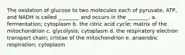 The oxidation of glucose to two molecules each of pyruvate, ATP, and NADH is called ________ and occurs in the ________. a. fermentation; cytoplasm b. the citric acid cycle; matrix of the mitochondrion c. glycolysis; cytoplasm d. the respiratory electron transport chain; cristae of the mitochondrion e. anaerobic respiration; cytoplasm