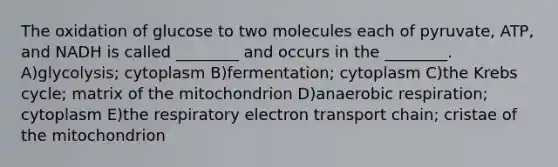 The oxidation of glucose to two molecules each of pyruvate, ATP, and NADH is called ________ and occurs in the ________. A)glycolysis; cytoplasm B)fermentation; cytoplasm C)the Krebs cycle; matrix of the mitochondrion D)anaerobic respiration; cytoplasm E)the respiratory electron transport chain; cristae of the mitochondrion