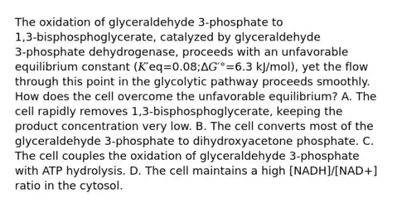 The oxidation of glyceraldehyde 3‑phosphate to 1,3‑bisphosphoglycerate, catalyzed by glyceraldehyde 3‑phosphate dehydrogenase, proceeds with an unfavorable equilibrium constant (𝐾′eq=0.08;Δ𝐺′°=6.3 kJ/mol), yet the flow through this point in the glycolytic pathway proceeds smoothly. How does the cell overcome the unfavorable equilibrium? A. The cell rapidly removes 1,3‑bisphosphoglycerate, keeping the product concentration very low. B. The cell converts most of the glyceraldehyde 3‑phosphate to dihydroxyacetone phosphate. C. The cell couples the oxidation of glyceraldehyde 3‑phosphate with ATP hydrolysis. D. The cell maintains a high [NADH]/[NAD+] ratio in the cytosol.