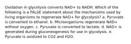 Oxidation in glycolysis converts NAD+ to NADH. Which of the following is a FALSE statement about the mechanisms used by living organisms to regenerate NAD+ for glycolysis? a. Pyruvate is converted to ethanol. b. Microorganisms regenerate NAD+ without oxygen. c. Pyruvate is converted to lactate. d. NAD+ is generated during gluconeogenesis for use in glycolysis. e. Pyruvate is oxidized to CO2 and H2O.