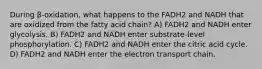 During β-oxidation, what happens to the FADH2 and NADH that are oxidized from the fatty acid chain? A) FADH2 and NADH enter glycolysis. B) FADH2 and NADH enter substrate-level phosphorylation. C) FADH2 and NADH enter the citric acid cycle. D) FADH2 and NADH enter the electron transport chain.