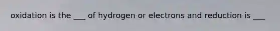 oxidation is the ___ of hydrogen or electrons and reduction is ___