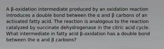 A β‑oxidation intermediate produced by an oxidation reaction introduces a double bond between the α and β carbons of an activated fatty acid. The reaction is analogous to the reaction catalyzed by succinate dehydrogenase in the citric acid cycle. What intermediate in fatty acid β‑oxidation has a double bond between the α and β carbons?