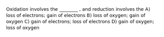 Oxidation involves the ________ , and reduction involves the A) loss of electrons; gain of electrons B) loss of oxygen; gain of oxygen C) gain of electrons; loss of electrons D) gain of oxygen; loss of oxygen