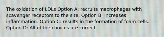 The oxidation of LDLs Option A: recruits macrophages with scavenger receptors to the site. Option B: increases inflammation. Option C: results in the formation of foam cells. Option D: All of the choices are correct.