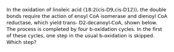 In the oxidation of linoleic acid (18:2(cis-D9,cis-D12)), the double bonds require the action of enoyl CoA isomerase and dienoyl CoA reductase, which yield trans- D2-decanoyl-CoA, shown below. The process is completed by four b-oxidation cycles. In the first of these cycles, one step in the usual b-oxidation is skipped. Which step?