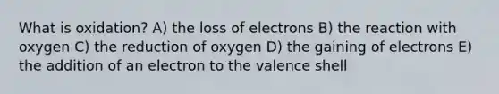 What is oxidation? A) the loss of electrons B) the reaction with oxygen C) the reduction of oxygen D) the gaining of electrons E) the addition of an electron to the valence shell