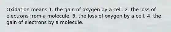 Oxidation means 1. the gain of oxygen by a cell. 2. the loss of electrons from a molecule. 3. the loss of oxygen by a cell. 4. the gain of electrons by a molecule.