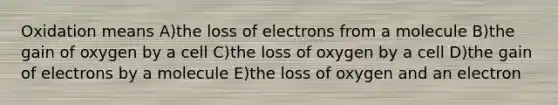 Oxidation means A)the loss of electrons from a molecule B)the gain of oxygen by a cell C)the loss of oxygen by a cell D)the gain of electrons by a molecule E)the loss of oxygen and an electron