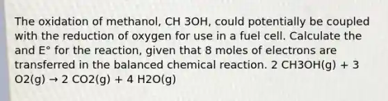 The oxidation of methanol, CH 3OH, could potentially be coupled with the reduction of oxygen for use in a fuel cell. Calculate the and E° for the reaction, given that 8 moles of electrons are transferred in the balanced chemical reaction. 2 CH3OH(g) + 3 O2(g) → 2 CO2(g) + 4 H2O(g) ​