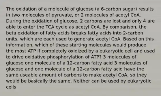 The oxidation of a molecule of glucose (a 6-carbon sugar) results in two molecules of pyruvate, or 2 molecules of acetyl CoA. During the oxidation of glucose, 2 carbons are lost and only 4 are able to enter the TCA cycle as acetyl CoA. By comparison, the beta oxidation of fatty acids breaks fatty acids into 2-carbon units, which are each used to generate acetyl CoA. Based on this information, which of these starting molecules would produce the most ATP if completely oxidized by a eukaryotic cell and used to drive oxidative phosphorylation of ATP? 3 molecules of glucose one molecule of a 12-carbon fatty acid 3 molecules of glucose and one molecule of a 12-carbon fatty acid have the same useable amount of carbons to make acetyl CoA, so they would be basically the same. Neither can be used by eukaryotic cells