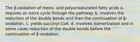 The β-oxidation of mono- and polyunsaturated fatty acids a. requires an extra cycle through the pathway. b. involves the reduction of the double bonds and then the continuation of β-oxidation. c. yields succinyl-CoA. d. involves isomerization and in some cases reduction of the double bonds before the continuation of β-oxidation.