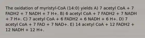 The oxidation of myristyl-CoA (14:0) yields A) 7 acetyl CoA + 7 FADH2 + 7 NADH + 7 H+. B) 6 acetyl CoA + 7 FADH2 + 7 NADH + 7 H+. C) 7 acetyl CoA + 6 FADH2 + 6 NADH + 6 H+. D) 7 acetyl CoA + 7 FAD + 7 NAD+. E) 14 acetyl CoA + 12 FADH2 + 12 NADH + 12 H+.