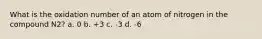 What is the oxidation number of an atom of nitrogen in the compound N2? a. 0 b. +3 c. -3 d. -6