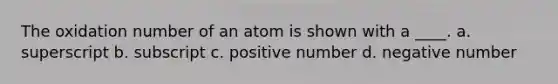 The oxidation number of an atom is shown with a ____. a. superscript b. subscript c. positive number d. negative number