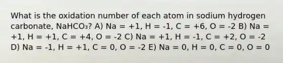 What is the oxidation number of each atom in sodium hydrogen carbonate, NaHCO₃? A) Na = +1, H = -1, C = +6, O = -2 B) Na = +1, H = +1, C = +4, O = -2 C) Na = +1, H = -1, C = +2, O = -2 D) Na = -1, H = +1, C = 0, O = -2 E) Na = 0, H = 0, C = 0, O = 0