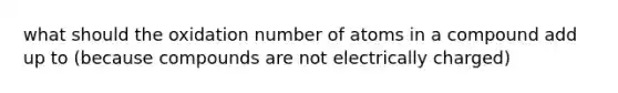 what should the oxidation number of atoms in a compound add up to (because compounds are not electrically charged)