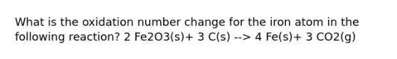 What is the oxidation number change for the iron atom in the following reaction? 2 Fe2O3(s)+ 3 C(s) --> 4 Fe(s)+ 3 CO2(g)