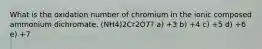 What is the oxidation number of chromium in the ionic composed ammonium dichromate, (NH4)2Cr2O7? a) +3 b) +4 c) +5 d) +6 e) +7