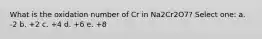 What is the oxidation number of Cr in Na2Cr2O7? Select one: a. -2 b. +2 c. +4 d. +6 e. +8