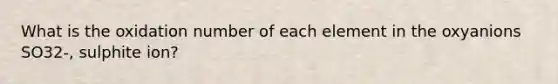 What is the oxidation number of each element in the oxyanions SO32-, sulphite ion?