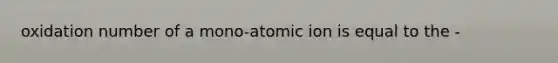 oxidation number of a mono-atomic ion is equal to the -