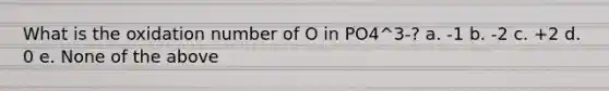 What is the oxidation number of O in PO4^3-? a. -1 b. -2 c. +2 d. 0 e. None of the above