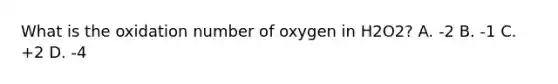 What is the oxidation number of oxygen in H2O2? A. -2 B. -1 C. +2 D. -4