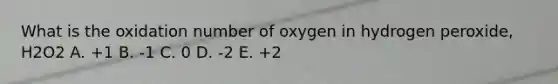 What is the oxidation number of oxygen in hydrogen peroxide, H2O2 A. +1 B. -1 C. 0 D. -2 E. +2