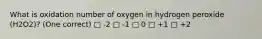 What is oxidation number of oxygen in hydrogen peroxide (H2O2)? (One correct) □ -2 □ -1 □ 0 □ +1 □ +2