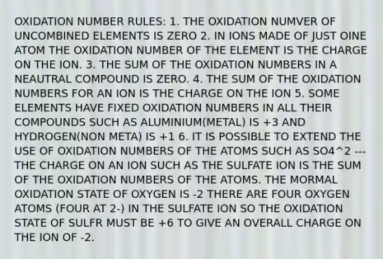 OXIDATION NUMBER RULES: 1. THE OXIDATION NUMVER OF UNCOMBINED ELEMENTS IS ZERO 2. IN IONS MADE OF JUST OINE ATOM THE OXIDATION NUMBER OF THE ELEMENT IS THE CHARGE ON THE ION. 3. THE SUM OF THE OXIDATION NUMBERS IN A NEAUTRAL COMPOUND IS ZERO. 4. THE SUM OF THE OXIDATION NUMBERS FOR AN ION IS THE CHARGE ON THE ION 5. SOME ELEMENTS HAVE FIXED OXIDATION NUMBERS IN ALL THEIR COMPOUNDS SUCH AS ALUMINIUM(METAL) IS +3 AND HYDROGEN(NON META) IS +1 6. IT IS POSSIBLE TO EXTEND THE USE OF OXIDATION NUMBERS OF THE ATOMS SUCH AS SO4^2 --- THE CHARGE ON AN ION SUCH AS THE SULFATE ION IS THE SUM OF THE OXIDATION NUMBERS OF THE ATOMS. THE MORMAL OXIDATION STATE OF OXYGEN IS -2 THERE ARE FOUR OXYGEN ATOMS (FOUR AT 2-) IN THE SULFATE ION SO THE OXIDATION STATE OF SULFR MUST BE +6 TO GIVE AN OVERALL CHARGE ON THE ION OF -2.