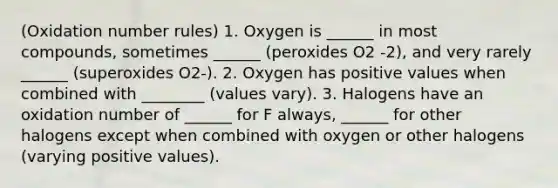 (Oxidation number rules) 1. Oxygen is ______ in most compounds, sometimes ______ (peroxides O2 -2), and very rarely ______ (superoxides O2-). 2. Oxygen has positive values when combined with ________ (values vary). 3. Halogens have an oxidation number of ______ for F always, ______ for other halogens except when combined with oxygen or other halogens (varying positive values).