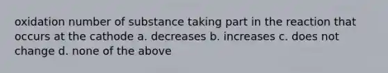 oxidation number of substance taking part in the reaction that occurs at the cathode a. decreases b. increases c. does not change d. none of the above