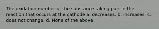 The oxidation number of the substance taking part in the reaction that occurs at the cathode a. decreases. b. increases. c. does not change. d. None of the above