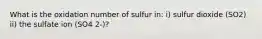 What is the oxidation number of sulfur in: i) sulfur dioxide (SO2) ii) the sulfate ion (SO4 2-)?