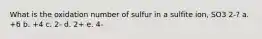 What is the oxidation number of sulfur in a sulfite ion, SO3 2-? a. +6 b. +4 c. 2- d. 2+ e. 4-