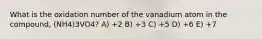 What is the oxidation number of the vanadium atom in the compound, (NH4)3VO4? A) +2 B) +3 C) +5 D) +6 E) +7