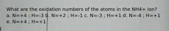 What are the oxidation numbers of the atoms in the NH4+ ion? a. N=+4 ; H=-3 b. N=+2 ; H=-1 c. N=-3 ; H=+1 d. N=-4 ; H=+1 e. N=+4 ; H=+1