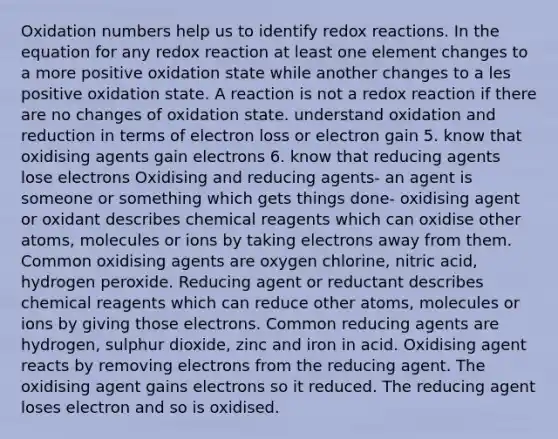 <a href='https://www.questionai.com/knowledge/kEDbuDCiDo-oxidation-numbers' class='anchor-knowledge'>oxidation numbers</a> help us to identify redox reactions. In the equation for any redox reaction at least one element changes to a more positive oxidation state while another changes to a les positive oxidation state. A reaction is not a redox reaction if there are no changes of oxidation state. understand oxidation and reduction in terms of electron loss or electron gain 5. know that oxidising agents gain electrons 6. know that reducing agents lose electrons Oxidising and reducing agents- an agent is someone or something which gets things done- oxidising agent or oxidant describes chemical reagents which can oxidise other atoms, molecules or ions by taking electrons away from them. Common oxidising agents are oxygen chlorine, nitric acid, hydrogen peroxide. Reducing agent or reductant describes chemical reagents which can reduce other atoms, molecules or ions by giving those electrons. Common reducing agents are hydrogen, sulphur dioxide, zinc and iron in acid. Oxidising agent reacts by removing electrons from the reducing agent. The oxidising agent gains electrons so it reduced. The reducing agent loses electron and so is oxidised.