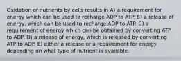 Oxidation of nutrients by cells results in A) a requirement for energy which can be used to recharge ADP to ATP. B) a release of energy, which can be used to recharge ADP to ATP. C) a requirement of energy which can be obtained by converting ATP to ADP. D) a release of energy, which is released by converting ATP to ADP. E) either a release or a requirement for energy depending on what type of nutrient is available.