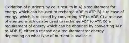 Oxidation of nutrients by cells results in A) a requirement for energy which can be used to recharge ADP to ATP. B) a release of energy, which is released by converting ATP to ADP. C) a release of energy, which can be used to recharge ADP to ATP. D) a requirement of energy which can be obtained by converting ATP to ADP. E) either a release or a requirement for energy depending on what type of nutrient is available.