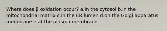 Where does β oxidation occur? a.in the cytosol b.in the mitochondrial matrix c.in the ER lumen d.on the Golgi apparatus membrane e.at the plasma membrane