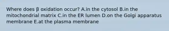 Where does β oxidation occur? A.in the cytosol B.in the mitochondrial matrix C.in the ER lumen D.on the Golgi apparatus membrane E.at the plasma membrane