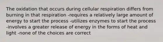 The oxidation that occurs during <a href='https://www.questionai.com/knowledge/k1IqNYBAJw-cellular-respiration' class='anchor-knowledge'>cellular respiration</a> differs from burning in that respiration -requires a relatively large amount of energy to start the process -utilizes enzymes to start the process -involves a greater release of energy in the forms of heat and light -none of the choices are correct