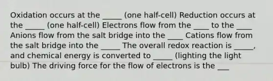 Oxidation occurs at the _____ (one half-cell) Reduction occurs at the _____ (one half-cell) Electrons flow from the ____ to the ____ Anions flow from the salt bridge into the ____ Cations flow from the salt bridge into the _____ The overall redox reaction is _____, and chemical energy is converted to _____ (lighting the light bulb) The driving force for the flow of electrons is the ___