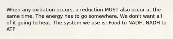 When any oxidation occurs, a reduction MUST also occur at the same time. The energy has to go somewhere. We don't want all of it going to heat. The system we use is: Food to NADH. NADH to ATP