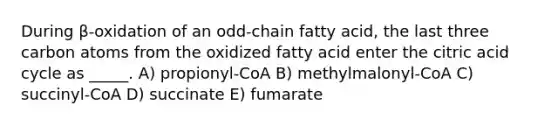 During β-oxidation of an odd-chain fatty acid, the last three carbon atoms from the oxidized fatty acid enter the citric acid cycle as _____. A) propionyl-CoA B) methylmalonyl-CoA C) succinyl-CoA D) succinate E) fumarate