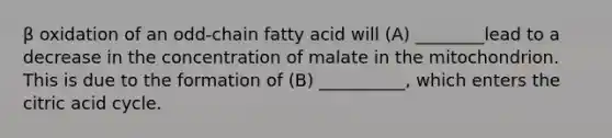 β oxidation of an odd-chain fatty acid will (A) ________lead to a decrease in the concentration of malate in the mitochondrion. This is due to the formation of (B) __________, which enters the citric acid cycle.